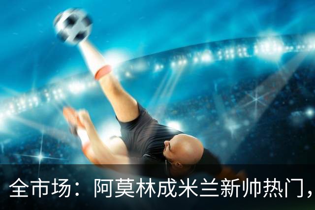 全市场：阿莫林成米兰新帅热门，在曼联2.5亿引援预算打不出成绩